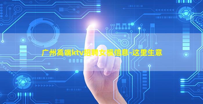 广州高端ktv招聘女模信息-这里生意
